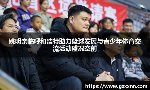 姚明亲临呼和浩特助力篮球发展与青少年体育交流活动盛况空前